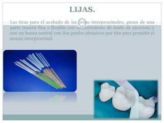 LIJAS.
Las tiras para el acabado de las áreas interproximales, gozan de una
parte trasera fina y flexible con recubrimiento de óxido de aluminio y
con un hueco central con dos grados abrasivos por tira para permitir el
acceso interproximal.
 