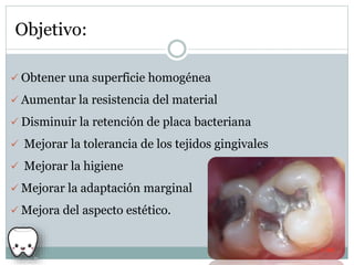 Objetivo:
 Obtener una superficie homogénea
 Aumentar la resistencia del material
 Disminuir la retención de placa bacteriana
 Mejorar la tolerancia de los tejidos gingivales
 Mejorar la higiene
 Mejorar la adaptación marginal
 Mejora del aspecto estético.
 