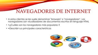 NAVEGADORES DE INTERNET
• A estos clientes se les suele denominar "browsers" o "navegadores“. Los
navegadores son visualizadores de documentos escritos en lenguaje HTML
• •¿Cuáles son los navegadores más populares ?
• •Describir sus principales características
 