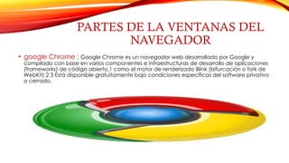 PARTES DE LA VENTANAS DEL
NAVEGADOR
• google Chrome : Google Chrome es un navegador web desarrollado por Google y
compilado con base en varios componentes e infraestructuras de desarrollo de aplicaciones
(frameworks) de código abierto,1 como el motor de renderizado Blink (bifurcación o fork de
WebKit).2 3 Está disponible gratuitamente bajo condiciones específicas del software privativo
o cerrado.
 