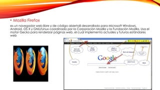 • Mozilla Firefox
es un navegador web libre y de código abierto8 desarrollado para Microsoft Windows,
Android, OS X y GNU/Linux coordinado por la Corporación Mozilla y la Fundación Mozilla. Usa el
motor Gecko para renderizar páginas web, el cual implementa actuales y futuros estándares
web
 
