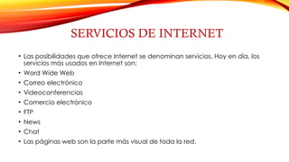 SERVICIOS DE INTERNET
• Las posibilidades que ofrece Internet se denominan servicios. Hoy en día, los
servicios más usados en Internet son:
• Word Wide Web
• Correo electrónico
• Videoconferencias
• Comercio electrónico
• FTP
• News
• Chat
• Las páginas web son la parte más visual de toda la red.
 