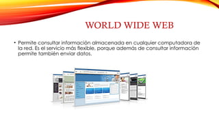 WORLD WIDE WEB
• Permite consultar información almacenada en cualquier computadora de
la red. Es el servicio más flexible, porque además de consultar información
permite también enviar datos.
 