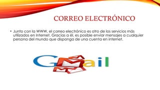 CORREO ELECTRÓNICO
• Junto con la WWW, el correo electrónico es otro de los servicios más
utilizados en Internet. Gracias a él, es posible enviar mensajes a cualquier
persona del mundo que disponga de una cuenta en internet.
 