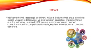 NEWS
• frecuentemente (descarga de drivers, música, documentos, etc.), pero esto
es sólo una parte del servicio, ya que también es posible, implementar en
nuestra máquina, un servidor FTP para que otros usuarios se puedan
conectar a nuestra computadora y recoger/dejar información en una zona
concreta.
 