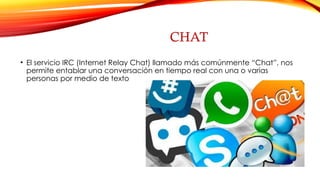 CHAT
• El servicio IRC (Internet Relay Chat) llamado más comúnmente “Chat”, nos
permite entablar una conversación en tiempo real con una o varias
personas por medio de texto
 