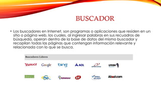 BUSCADOR
• Los buscadores en Internet, son programas o aplicaciones que residen en un
sitio o página web, los cuales, al ingresar palabras en sus recuadros de
búsqueda, operan dentro de la base de datos del mismo buscador y
recopilan todas las páginas que contengan información relevante y
relacionada con lo que se busca.
 