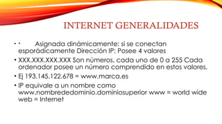 INTERNET GENERALIDADES
• * Asignada dinámicamente: si se conectan
esporádicamente Dirección IP: Posee 4 valores
• XXX.XXX.XXX.XXX Son números, cada uno de 0 a 255 Cada
ordenador posee un número comprendido en estos valores.
• Ej 193.145.122.678 = www.marca.es
• IP equivale a un nombre como
www.nombrededominio.dominiosuperior www = world wide
web = Internet
 