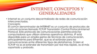 INTERNET, CONCEPTOS Y
GENERALIDADES
• Internet es un conjunto descentralizado de redes de comunicación
interconectadas.
Concepto
El común denominador de INTERNET es un conjunto de protocolos de
comunicaciones llamado TCP/IP Transmisión Control Protocol-Internet
Protocol. Este protocolo de comunicaciones permiteconectar
computadoras que utilizan sistemas operativos distintos. IP está
disponible para un amplia gama de técnicas de comunicación,
principalmente para Ethernet, que es el estándar para las
comunicaciones entre diferentes tipos de plataformas. Si bien el
TCP/IP no es el estándar de transmisión por red más rápido, es el más
soportado y probado.
 