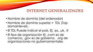 INTERNET GENERALIDADES
• Nombre de dominio (del ordenador)
• Nombre de dominio superior = TDL (Top
domainlevel).
• El TDL Puede indicar el país. Ej: .es, .uk, .fr
• El tipo de organización Ej: .com es de
comercio, .gov es de gobierno, .org de
organizaciones no gubernamentales
 