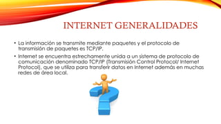 INTERNET GENERALIDADES
• La información se transmite mediante paquetes y el protocolo de
transmisión de paquetes es TCP/IP.
• Internet se encuentra estrechamente unida a un sistema de protocolo de
comunicación denominado TCP/IP (Transmisión Control Protocol/ Internet
Protocol), que se utiliza para transferir datos en Internet además en muchas
redes de área local.
 