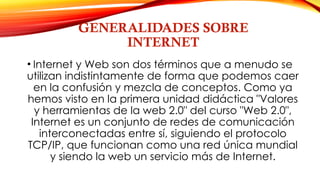 GENERALIDADES SOBRE
INTERNET
• Internet y Web son dos términos que a menudo se
utilizan indistintamente de forma que podemos caer
en la confusión y mezcla de conceptos. Como ya
hemos visto en la primera unidad didáctica "Valores
y herramientas de la web 2.0" del curso "Web 2.0",
Internet es un conjunto de redes de comunicación
interconectadas entre sí, siguiendo el protocolo
TCP/IP, que funcionan como una red única mundial
y siendo la web un servicio más de Internet.
 