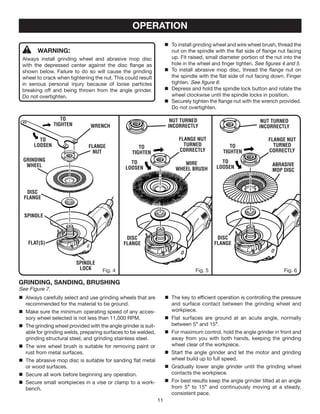 11
OPERATION
WARNING:
Always install grinding wheel and abrasive mop disc
with the depressed center against the disc flange as
shown below. Failure to do so will cause the grinding
wheel to crack when tightening the nut. This could result
in serious personal injury because of loose particles
breaking off and being thrown from the angle grinder.
Do not overtighten.
Flange
Nut
Grinding
Wheel
Disc
Flange
Spindle
Spindle
Lock
Flat(s)
Wrench
to
tighten
to
loosen
Fig. 4
flange NuT
TURNED
CORRECTLY
NuT TURNED
INCORRECTLY
to
tighten
to
loosen
WIRE
Wheel BRUSH
Fig. 5
NuT TURNED
INCORRECTLY
Disc
Flange
flange NuT
TURNED
CORRECTLY
to
tighten
to
loosen ABRASIVE
MOP DISC
Disc
Flange
Fig. 6
	 To install grinding wheel and wire wheel brush, thread the
nut on the spindle with the flat side of flange nut facing
up. Fit raised, small diameter portion of the nut into the
hole in the wheel and finger tighten. See figures 4 and 5.
	 To install abrasive mop disc, thread the flange nut on
the spindle with the flat side of nut facing down. Finger
tighten. See figure 6.
	 Depress and hold the spindle lock button and rotate the
wheel clockwise until the spindle locks in position.
	 Securely tighten the flange nut with the wrench provided.
Do not overtighten.
GRINDING, SANDING, BRUSHING
See Figure 7.
	 Always carefully select and use grinding wheels that are
recommended for the material to be ground.
	 Make sure the minimum operating speed of any acces-
sory wheel selected is not less than 11,000 RPM.
	 The grinding wheel provided with the angle grinder is suit-
able for grinding welds, preparing surfaces to be welded,
grinding structural steel, and grinding stainless steel.
	 The wire wheel brush is suitable for removing paint or
rust from metal surfaces.
	 The abrasive mop disc is suitable for sanding flat metal
or wood surfaces.
	 Secure all work before beginning any operation.
	 Secure small workpieces in a vise or clamp to a work-
bench.
	 The key to efficient operation is controlling the pressure
and surface contact between the grinding wheel and
workpiece.
	 Flat surfaces are ground at an acute angle, normally
between 5° and 15°.
	 For maximum control, hold the angle grinder in front and
away from you with both hands, keeping the grinding
wheel clear of the workpiece.
	 Start the angle grinder and let the motor and grinding
wheel build up to full speed.
	 Gradually lower angle grinder until the grinding wheel
contacts the workpiece.
	 For best results keep the angle grinder tilted at an angle
from 5° to 15° and continuously moving at a steady,
consistent pace.
 