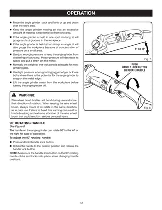 12
	WARNING:
Wire wheel brush bristles will bend during use and show
their direction of rotation. When reusing the wire wheel
brush, always mount it to rotate in the same direction
as in prior use. Failure to heed this warning can result in
bristle breaking and extreme vibration of the wire wheel
brush that could result in serious personal injury.
90˚ ROTATING HANDLE
See Figure 8.
The handle on the angle grinder can rotate 90˚ to the left or
the right for ease of operation.
To adjust the 90˚ rotating handle:
	 Press and hold handle lock button.
	Rotate the handle to the desired position and release the
handle lock button.
NOTE: Make sure the handle lock button on the 90˚ rotating
handle clicks and locks into place when changing handle
positions.
Fig. 8
5° to 15°
OPERATION
PUSH
HANDLE LOCK BUTTON
to rotate handle
Fig. 7
	 Move the angle grinder back and forth or up and down
over the work area.
	 Keep the angle grinder moving so that an excessive
amount of material is not removed from one area.
	 If the angle grinder is held in one spot too long, it will
gouge and cut grooves in the workpiece.
	 If the angle grinder is held at too sharp an angle, it will
also gouge the workpiece because of concentration of
pressure on a small area.
	 Use just enough pressure to keep the angle grinder from
chattering or bouncing. Heavy pressure will decrease its
speed and put a strain on the motor.
	 Normally the weight of the tool alone is adequate for most
grinding jobs.
	 Use light pressure when grinding jagged edges or loose
bolts where there is the potential for the angle grinder to
snag on the metal edge.
	 Lift the angle grinder away from the workpiece before
turning the angle grinder off.
 