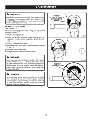 13
ADJUSTMENTS
WARNING:
Before performing any adjustment, make sure the tool
is unplugged from the power supply and the switch is in
the OFF ( O ) position. Failure to heed this warning could
result in serious personal injury.
GUARD ADJUSTMENT
See Figure 9 - 11.
Never use the angle grinder without the guard in place and
properly adjusted.
	 Unplug the angle grinder.
	 Using the wrench provided, loosen and remove nut,
accessory wheel, and disc flange from spindle if neces-
sary.
	 Unlock the guard clamp lever.
	 Rotate the guard to its correct position as shown in figures
9 and 10.
	 Lock the guard clamp lever.
	 Retighten clamp screw securely if needed.
WARNING:
Never place the guard so that it is on front of the angle
grinder as shown in figure 11. This could result in serious
injurybecausesparksandlooseparticlesthrownfromthe
grinding wheel would be directed toward the operator.
Always place the guard in the correct location as shown
in figures 9 and 10.
Incorrect
location of guard
Fig. 10
Fig. 11
B
Fig. 9
Correct
location of guard is
BETWEEN POINTS
A AND B
A
	DANGER:
Never use your grinder with the guard removed. It has
been designed for use only with the guard installed.
Attempting to use grinder with guard removed will result
in loose particles being thrown against the operator
resulting in serious personal injury.
 