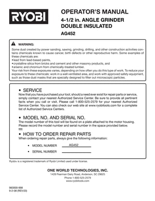 16
ONE WORLD TECHNOLOGIES, INC.
1428 Pearman Dairy Road, Anderson, SC 29625
Phone 1-800-525-2579
www.ryobitools.com
•	 SERVICE
Now that you have purchased your tool, should a need ever exist for repair parts or service,
simply contact your nearest Authorized Service Center. Be sure to provide all pertinent
facts when you call or visit. Please call 1-800-525-2579 for your nearest Authorized
Service Center. You can also check our web site at www.ryobitools.com for a complete
list of Authorized Service Centers.
•	 MODEL NO. AND SERIAL NO.
The model number of this tool will be found on a plate attached to the motor housing.
Please record the model number and serial number in the space provided below.
tttt
•	 HOW TO ORDER REPAIR PARTS
When ordering repair parts, always give the following information:
	 •	 MODEL NUMBER	
	 •	 SERIAL NUMBER	
AG452
OPERATOR’S MANUAL
4-1/2 in. AnGLe GRINDER
DOUBLE INSULATED
AG452
Ryobi® is a registered trademark of Ryobi Limited used under license.
WARNING:
Some dust created by power sanding, sawing, grinding, drilling, and other construction activities con-
tains chemicals known to cause cancer, birth defects or other reproductive harm. Some examples of
these chemicals are:
•	lead from lead-based paints,
•	crystalline silica from bricks and cement and other masonry products, and
•	arsenic and chromium from chemically-treated lumber.
Your risk from these exposures varies, depending on how often you do this type of work. To reduce your
exposure to these chemicals: work in a well ventilated area, and work with approved safety equipment,
such as those dust masks that are specially designed to filter out microscopic particles.
983000-998
9-2-08 (REV:03)
 