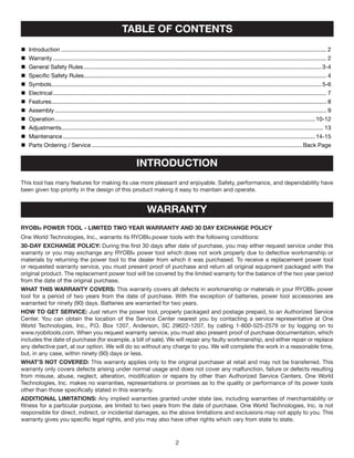 	 Introduction...................................................................................................................................................................... 2
	 Warranty........................................................................................................................................................................... 2
	 General Safety Rules.....................................................................................................................................................3-4
	 Specific Safety Rules........................................................................................................................................................ 4
	Symbols.........................................................................................................................................................................5-6
	 Electrical........................................................................................................................................................................... 7
	 Features............................................................................................................................................................................ 8
	 Assembly.......................................................................................................................................................................... 9
	 Operation...................................................................................................................................................................10-12
	 Adjustments.................................................................................................................................................................... 13
	 Maintenance..............................................................................................................................................................14-15
	 Parts Ordering / Service....................................................................................................................................Back Page
TABLE OF CONTENTS
INTRODUCTION
This tool has many features for making its use more pleasant and enjoyable. Safety, performance, and dependability have
been given top priority in the design of this product making it easy to maintain and operate.
warranty
RYOBI® POWER TOOL - LIMITED TWO YEAR WARRANTY AND 30 DAY EXCHANGE POLICY
One World Technologies, Inc., warrants its RYOBI® power tools with the following conditions:
30-DAY EXCHANGE POLICY: During the first 30 days after date of purchase, you may either request service under this
warranty or you may exchange any RYOBI® power tool which does not work properly due to defective workmanship or
materials by returning the power tool to the dealer from which it was purchased. To receive a replacement power tool
or requested warranty service, you must present proof of purchase and return all original equipment packaged with the
original product. The replacement power tool will be covered by the limited warranty for the balance of the two year period
from the date of the original purchase.
WHAT THIS WARRANTY COVERS: This warranty covers all defects in workmanship or materials in your RYOBI® power
tool for a period of two years from the date of purchase. With the exception of batteries, power tool accessories are
warranted for ninety (90) days. Batteries are warranted for two years.
HOW TO GET SERVICE: Just return the power tool, properly packaged and postage prepaid, to an Authorized Service
Center. You can obtain the location of the Service Center nearest you by contacting a service representative at One
World Technologies, Inc., P.O. Box 1207, Anderson, SC 29622-1207, by calling 1-800-525-2579 or by logging on to
www.ryobitools.com. When you request warranty service, you must also present proof of purchase documentation, which
includes the date of purchase (for example, a bill of sale). We will repair any faulty workmanship, and either repair or replace
any defective part, at our option. We will do so without any charge to you. We will complete the work in a reasonable time,
but, in any case, within ninety (90) days or less.
WHAT’S NOT COVERED: This warranty applies only to the original purchaser at retail and may not be transferred. This
warranty only covers defects arising under normal usage and does not cover any malfunction, failure or defects resulting
from misuse, abuse, neglect, alteration, modification or repairs by other than Authorized Service Centers. One World
Technologies, Inc. makes no warranties, representations or promises as to the quality or performance of its power tools
other than those specifically stated in this warranty.
ADDITIONAL LIMITATIONS: Any implied warranties granted under state law, including warranties of merchantability or
fitness for a particular purpose, are limited to two years from the date of purchase. One World Technologies, Inc. is not
responsible for direct, indirect, or incidental damages, so the above limitations and exclusions may not apply to you. This
warranty gives you specific legal rights, and you may also have other rights which vary from state to state.
 