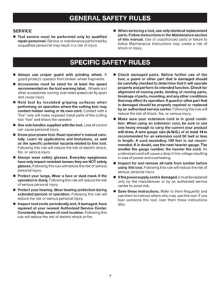 SERVICE
	Tool service must be performed only by qualified
repair personnel. Service or maintenance performed by
unqualified personnel may result in a risk of injury.
	When servicing a tool, use only identical replacement
parts. Follow instructions in the Maintenance section
of this manual. Use of unauthorized parts or failure to
follow Maintenance Instructions may create a risk of
shock or injury.
GENERAL SAFETY RULES
SPECIFIC SAFETY RULES
	Always use proper guard with grinding wheel. A
guard protects operator from broken wheel fragments.
	Accessories must be rated for at least the speed
recommended on the tool warning label. Wheels and
other accessories running over rated speed can fly apart
and cause injury.
	Hold tool by insulated gripping surfaces when
performing an operation where the cutting tool may
contact hidden wiring or its own cord. Contact with a
“live” wire will make exposed metal parts of the cutting
tool “live” and shock the operator.
	Use side handles supplied with the tool. Loss of control
can cause personal injury.
	Know your power tool. Read operator’s manual care-
fully. Learn its applications and limitations, as well
as the specific potential hazards related to this tool.
Following this rule will reduce the risk of electric shock,
fire, or serious injury.
	Always wear safety glasses. Everyday eyeglasses
have only impact-resistant lenses; they are NOT safety
glasses. Following this rule will reduce the risk of serious
personal injury.
	Protect your lungs. Wear a face or dust mask if the
operation is dusty. Following this rule will reduce the risk
of serious personal injury.
	Protect your hearing. Wear hearing protection during
extended periods of operation. Following this rule will
reduce the risk of serious personal injury.
	Inspect tool cords periodically and, if damaged, have
repaired at your nearest Authorized Service Center.
Constantly stay aware of cord location. Following this
rule will reduce the risk of electric shock or fire.
	Check damaged parts. Before further use of the
tool, a guard or other part that is damaged should
be carefully checked to determine that it will operate
properly and perform its intended function. Check for
alignment of moving parts, binding of moving parts,
breakage of parts, mounting, and any other conditions
that may affect its operation. A guard or other part that
is damaged should be properly repaired or replaced
by an authorized service center. Following this rule will
reduce the risk of shock, fire, or serious injury.
	Make sure your extension cord is in good condi-
tion. When using an extension cord, be sure to use
one heavy enough to carry the current your product
will draw. A wire gauge size (A.W.G.) of at least 14 is
recommended for an extension cord 50 feet or less
in length. A cord exceeding 100 feet is not recom-
mended. If in doubt, use the next heavier gauge. The
smaller the gauge number, the heavier the cord. An
undersized cord will cause a drop in line voltage resulting
in loss of power and overheating.
	Inspect for and remove all nails from lumber before
using this tool. Following this rule will reduce the risk of
serious personal injury.
	 Ifthepowersupplycordisdamaged,itmustbereplaced
only by the manufacturer or by an authorized service
center to avoid risk.
	Save these instructions. Refer to them frequently and
use them to instruct others who may use this tool. If you
loan someone this tool, loan them these instructions
also.
 