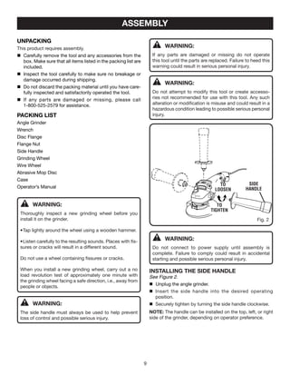 ASSEMBLY
UNPACKING
This product requires assembly.
n	 Carefully remove the tool and any accessories from the
box. Make sure that all items listed in the packing list are
included.
n	 Inspect the tool carefully to make sure no breakage or
damage occurred during shipping.
n	 Do not discard the packing material until you have care-
fully inspected and satisfactorily operated the tool.
n	 If any parts are damaged or missing, please call
1-800-525-2579 for assistance.
PACKING LIST
Angle Grinder
Wrench
Disc Flange
Flange Nut
Side Handle
Grinding Wheel
Wire Wheel
Abrasive Mop Disc
Case
Operator’s Manual
WARNING:
Thoroughly inspect a new grinding wheel before you
install it on the grinder.
•	Tap lightly around the wheel using a wooden hammer.
•	Listen carefully to the resulting sounds. Places with fis-
sures or cracks will result in a different sound.
Do not use a wheel containing fissures or cracks.
When you install a new grinding wheel, carry out a no
load revolution test of approximately one minute with
the grinding wheel facing a safe direction, i.e., away from
people or objects.
WARNING:
If any parts are damaged or missing do not operate
this tool until the parts are replaced. Failure to heed this
warning could result in serious personal injury.
WARNING:
Do not attempt to modify this tool or create accesso-
ries not recommended for use with this tool. Any such
alteration or modification is misuse and could result in a
hazardous condition leading to possible serious personal
injury.
WARNING:
Do not connect to power supply until assembly is
complete. Failure to comply could result in accidental
starting and possible serious personal injury.
installing THE Side handle
See Figure 2.
	 Unplug the angle grinder.
	 Insert the side handle into the desired operating
position.
	Securely tighten by turning the side handle clockwise.
NOTE: The handle can be installed on the top, left, or right
side of the grinder, depending on operator preference.
Fig. 2
TO
TIGHTEN
TO
LOOSEN
side
Handle
WARNING:
The side handle must always be used to help prevent
loss of control and possible serious injury.
 