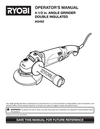 SAVE THIS MANUAL FOR FUTURE REFERENCE
Your angle grinder has been engineered and manufactured to our high standard for dependability, ease of operation, and
operator safety. When properly cared for, it will give you years of rugged, trouble-free performance.
WARNING: To reduce the risk of injury, the user must read and understand the operator’s manual before using 	
this product.
Thank you for your purchase.
OPERATOR’S MANUAL
4-1/2 in. AnGLe GRINDER
DOUBLE INSULATED
AG452
 