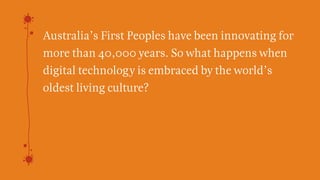 Australia’s First Peoples have been innovating for
more than 40,000 years. So what happens when
digital technology is embraced by the world’s
oldest living culture?
We believe the answer is
Indigenous Digital Excellence.
 