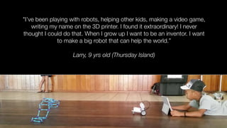 "I’ve been playing with robots, helping other kids, making a video game,
writing my name on the 3D printer. I found it extraordinary! I never
thought I could do that. When I grow up I want to be an inventor. I want
to make a big robot that can help the world.”
Larry, 9 yrs old (Thursday Island)
 