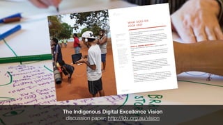 PAGE 17
PART 1 – WHAT IS IDX?
NATIONAL IDX STRATEGY:
DISCUSSION PAPER
PAGE 18
PART 1 – WHAT IS IDX?
NATIONAL IDX STRATEGY:
DISCUSSION PAPER
3
See Identifying the IDX opportunity
on p. 64 for more on these
activities.
4
http://www.google.com/glass/
start/
5
http://en.wikipedia.org/
wiki/3D_printing
6
The diffusion of innovations [see
reference 1] serves as the basis for
this element. We acknowledge
that this may be somewhat
subjective and definitely
changes over time. For example,
at the time of writing ‘tablet
computing’ would probably
be considered ‘emerging’, yet
based on its adoption rate this
type of technology will likely be
considered ‘mainstream’ within
18 months to two years.
7
http://fitbit.com
WHAT DOES IDX
LOOK LIKE?
So what, exactly, is IDX? How do we tell if something is IDX? What are we
working towards achieving?
We started exploring these questions through the IDEA Summit, as well as
through conversations with community3. As we dug deeper, we felt it would be
useful to assemble a wide set of examples of projects, initiatives and activities
that could be considered IDX and analyse them. From this foundation we were
able to develop a ‘working model’ of what IDX looks like in practice.
WHAT IS ‘DIGITAL EXCELLENCE’?
We first sought to define what ‘Digital Excellence’ might be, regardless of its
origin.
We propose that for something to be viewed as an expression/achievement of
Digital Excellence, it needs to be positioned ‘above the line’ in at least one of
the following two elements (i.e. more than As intended usage of a Mainstream
tool).
Usage
Is how the technology being used innovative in itself? Is it being used in a
way that is creative? i.e. even where the technology itself isn’t necessarily
innovative in its design, is the way something is used or engaged with still
an example of innovation? Has it been specifically adapted or customised
(especially to reflect an Indigenous perspective and/or culture)? Is the software
being used on a device (e.g. an app or website) newly created?
Device
How much innovation is there in the device itself? For an existing technology,
are they ‘cutting edge’ (e.g. Google Glass4 or 3D printing5), or ‘emerging’ and
being engaged by early adopters6 (e.g. Fitbit7 or similar ‘quantified self’ tools)?
Or is the technology being newly created (e.g. a new type of digital device)? Or
is it just an existing, mainstream tool (e.g. a laptop or smartphone)?
The Indigenous Digital Excellence Vision
discussion paper: http://idx.org.au/vision
 