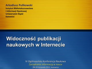 Widoczność publikacjiWidoczność publikacji
naukowych w Internecienaukowych w Internecie
Arkadiusz Pulikowski
Instytut Bibliotekoznawstwa
i Informacji Naukowej
Uniwersytet Śląski
Katowice
IV Ogólnopolska Konferencja NaukowaIV Ogólnopolska Konferencja Naukowa
Zarządzanie informacją w nauceZarządzanie informacją w nauce
2828-29 listopada 2012, Katowice-29 listopada 2012, Katowice
 