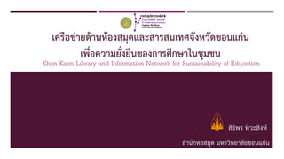 เครือข่ายด้านห้องสมุดและสารสนเทศจังหวัดขอนแก่น
เพื่อความยั่งยืนของการศึกษาในชุมชน
สิริพร ทิวะสิงห์
สานักหอสมุด มหาวิทยาลัยขอนแก่น1
Khon Kaen Library and Information Network for Sustainability of Education
 