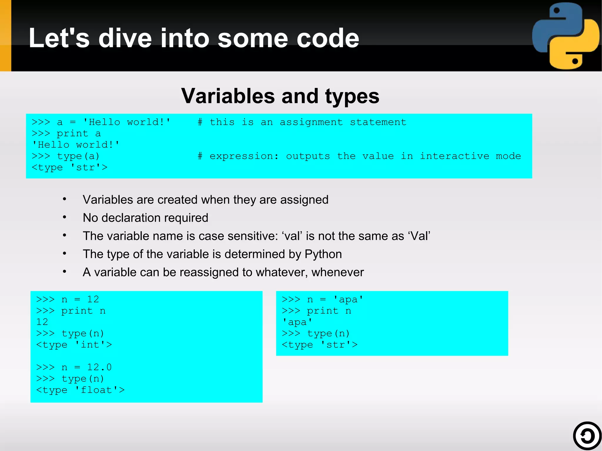 Let's dive into some code

                          Variables and types
>>> a = 'Hello world!'       # this is an assignment statement
>>> print a
'Hello world!'
>>> type(a)                  # expression: outputs the value in interactive mode
<type 'str'>


    •   Variables are created when they are assigned
    •   No declaration required
    •   The variable name is case sensitive: ‘val’ is not the same as ‘Val’
    •   The type of the variable is determined by Python
    •   A variable can be reassigned to whatever, whenever

>>> n = 12                                    >>> n = 'apa'
>>> print n                                   >>> print n
12                                            'apa'
>>> type(n)                                   >>> type(n)
<type 'int'>                                  <type 'str'>

>>> n = 12.0
>>> type(n)
<type 'float'>
 