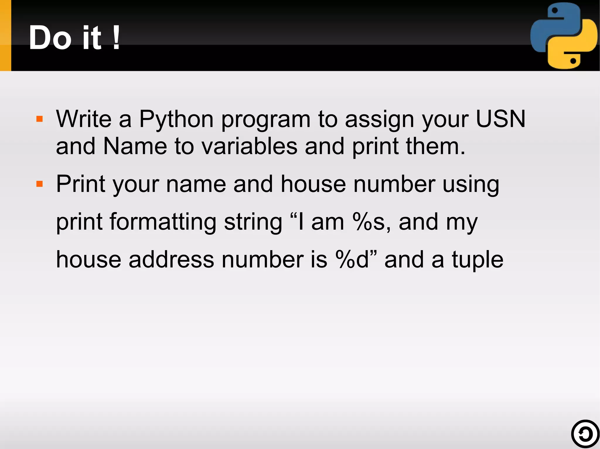 Do it !

   Write a Python program to assign your USN
    and Name to variables and print them.
   Print your name and house number using
    print formatting string “I am %s, and my
    house address number is %d” and a tuple
 