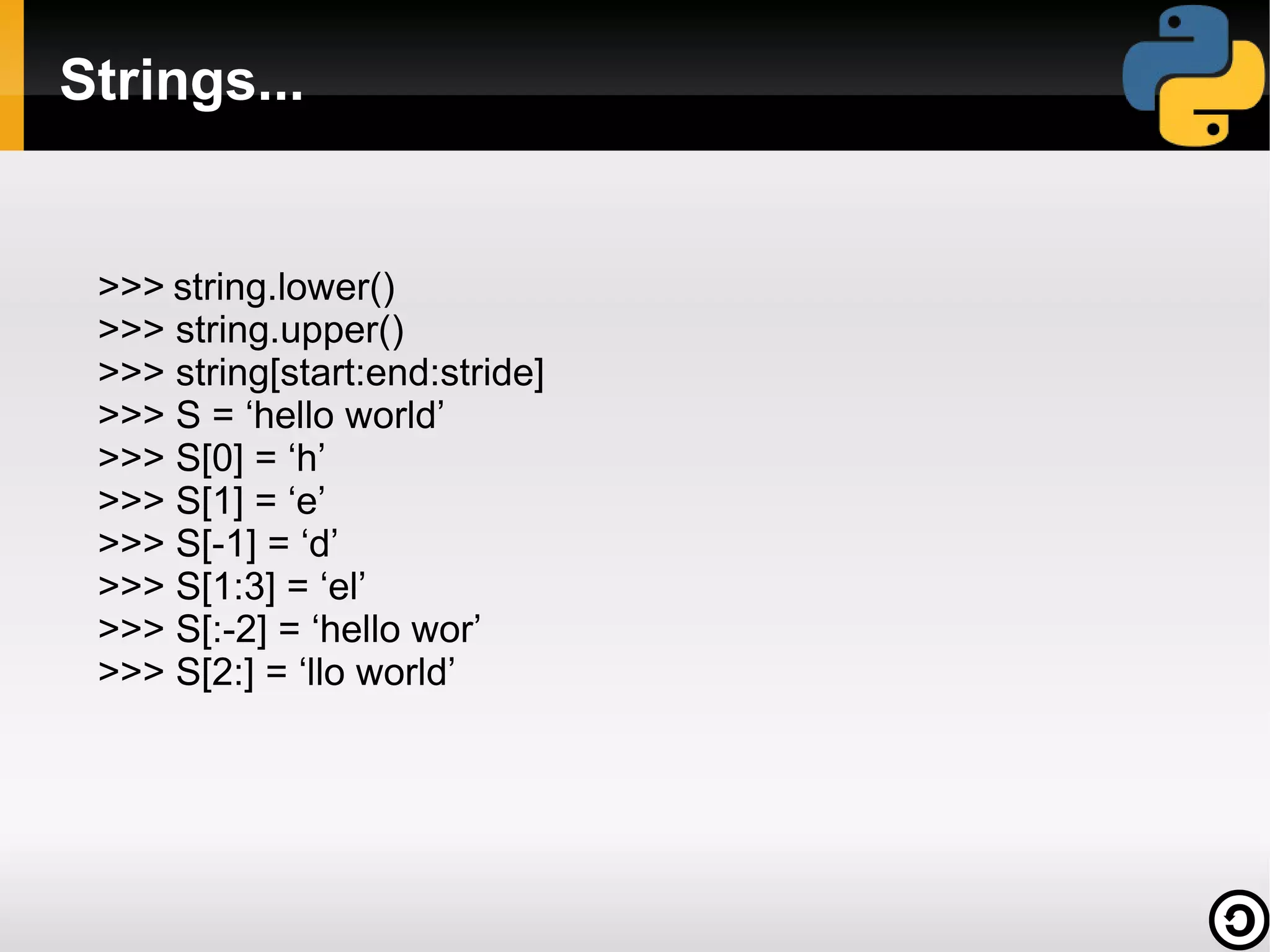 Strings...


 >>> string.lower()
 >>> string.upper()
 >>> string[start:end:stride]
 >>> S = ‘hello world’
 >>> S[0] = ‘h’
 >>> S[1] = ‘e’
 >>> S[-1] = ‘d’
 >>> S[1:3] = ‘el’
 >>> S[:-2] = ‘hello wor’
 >>> S[2:] = ‘llo world’
 