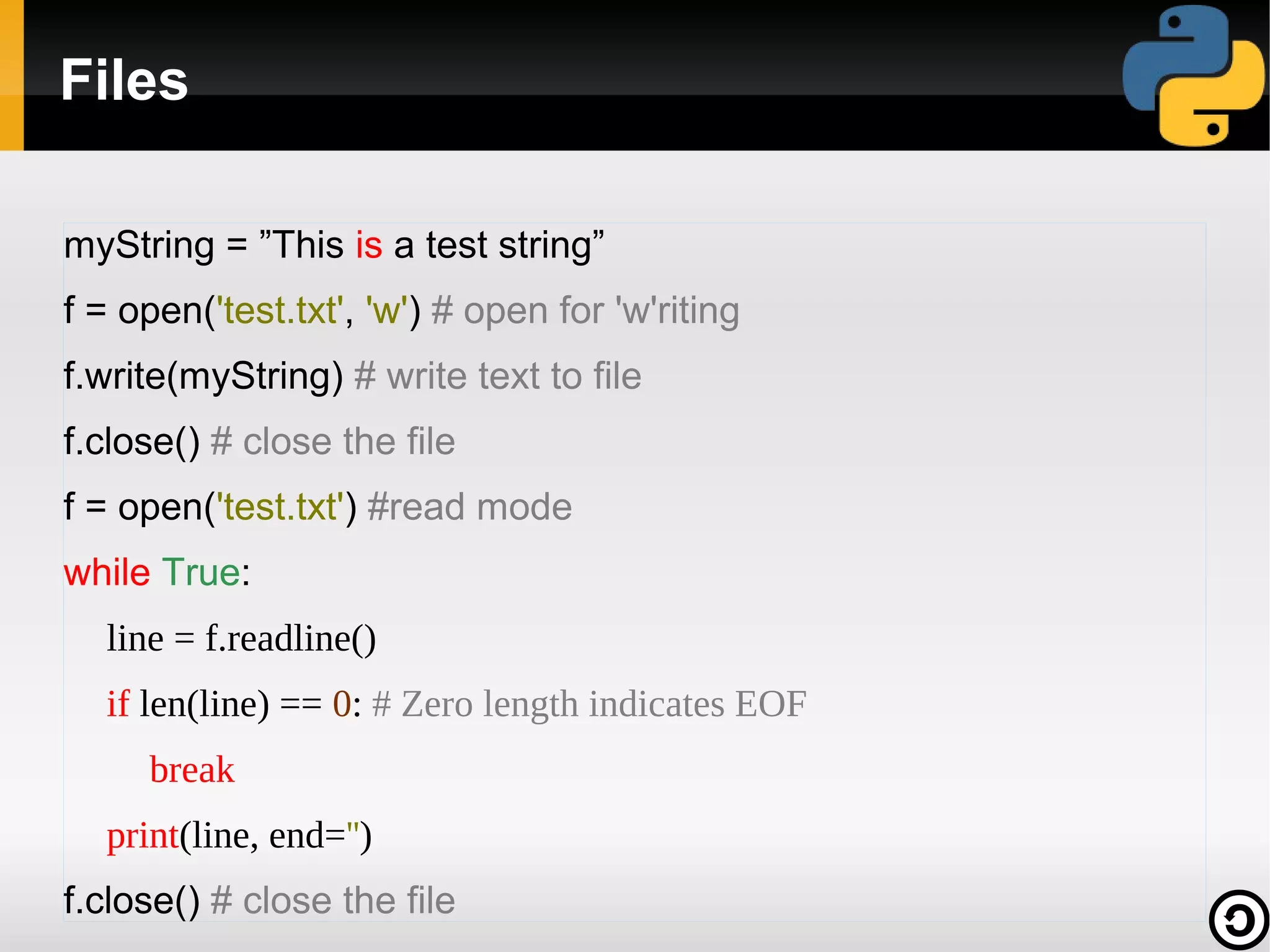 Files

myString = ”This is a test string”
f = open('test.txt', 'w') # open for 'w'riting
f.write(myString) # write text to file
f.close() # close the file
f = open('test.txt') #read mode
while True:
  line = f.readline()
  if len(line) == 0: # Zero length indicates EOF
     break
  print(line, end='')
f.close() # close the file
 