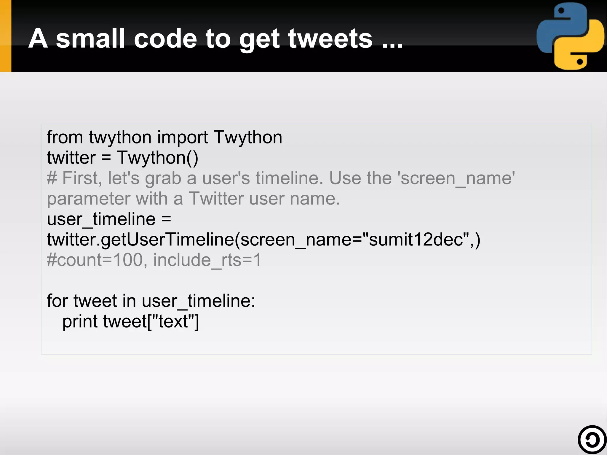 A small code to get tweets ...


 from twython import Twython
 twitter = Twython()
 # First, let's grab a user's timeline. Use the 'screen_name'
 parameter with a Twitter user name.
 user_timeline =
 twitter.getUserTimeline(screen_name="sumit12dec",)
 #count=100, include_rts=1

 for tweet in user_timeline:
   print tweet["text"]
 