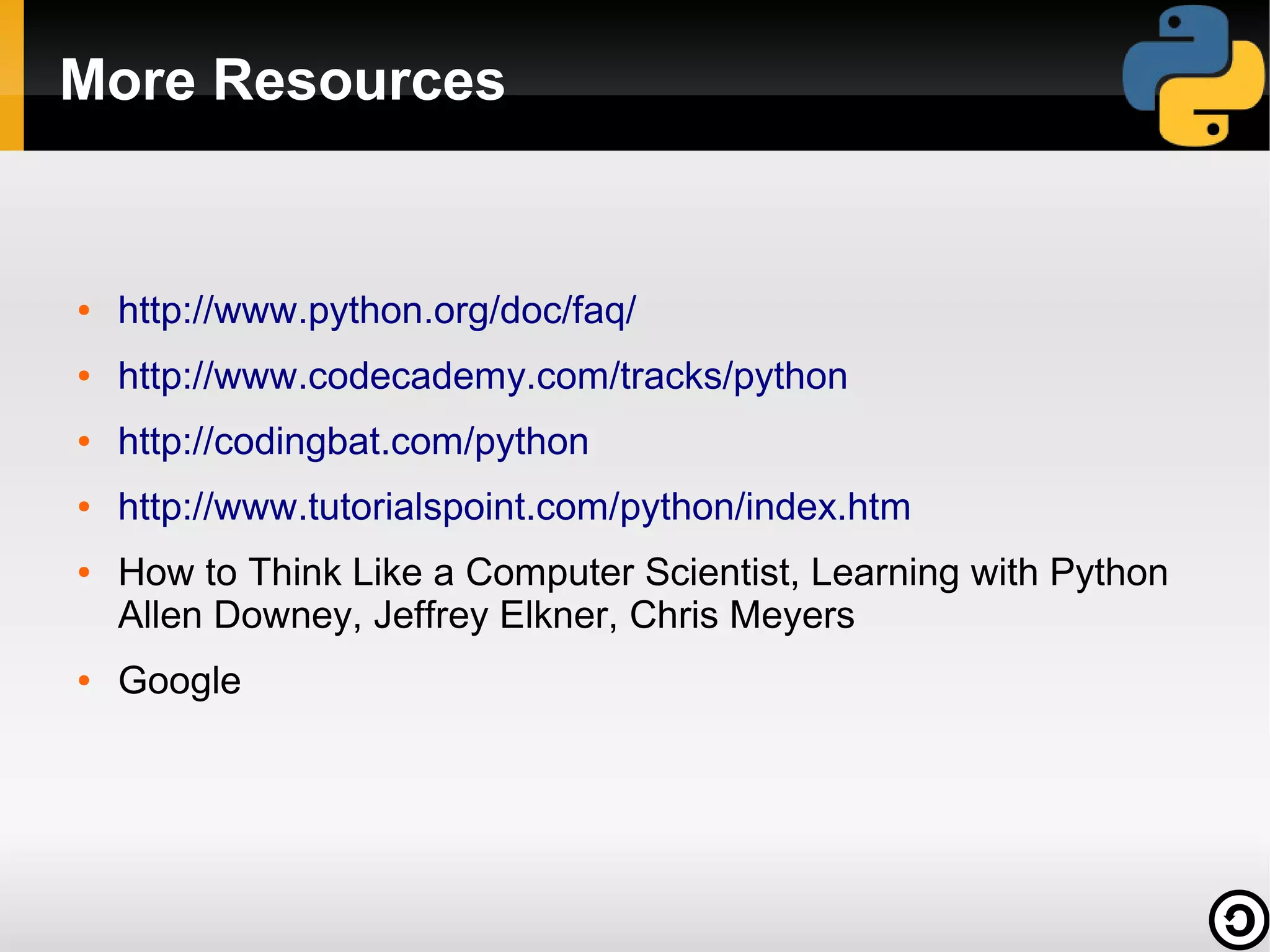 More Resources


●   http://www.python.org/doc/faq/
●   http://www.codecademy.com/tracks/python
●   http://codingbat.com/python
●   http://www.tutorialspoint.com/python/index.htm
●   How to Think Like a Computer Scientist, Learning with Python
    Allen Downey, Jeffrey Elkner, Chris Meyers
●   Google
 