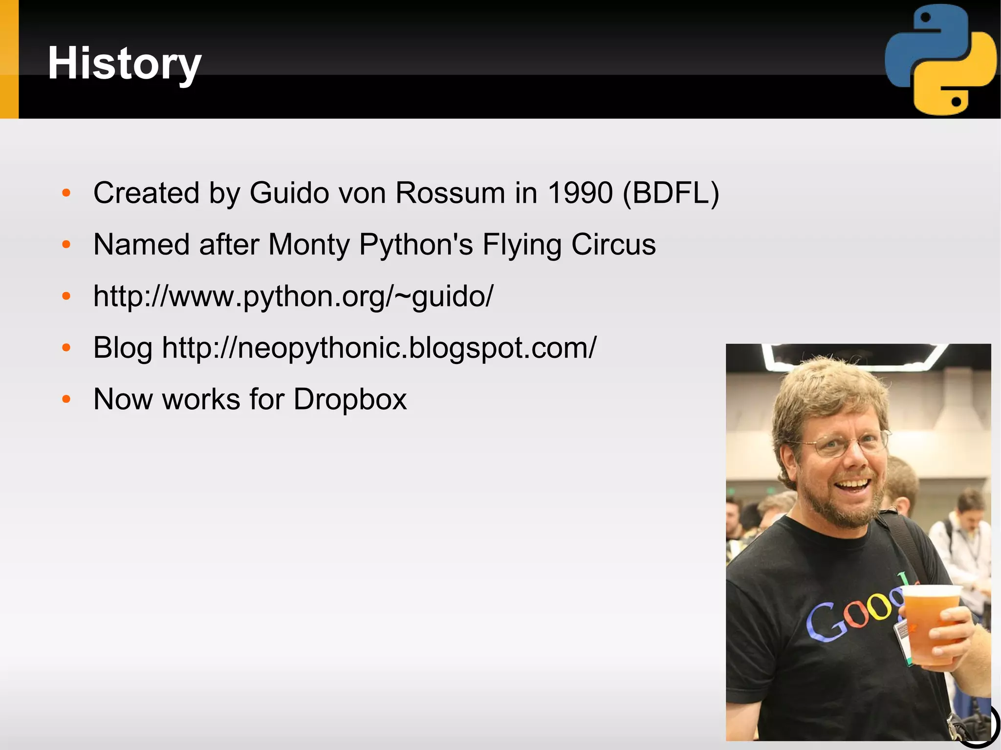 History

●   Created by Guido von Rossum in 1990 (BDFL)
●   Named after Monty Python's Flying Circus
●   http://www.python.org/~guido/
●   Blog http://neopythonic.blogspot.com/
●   Now works for Dropbox
 