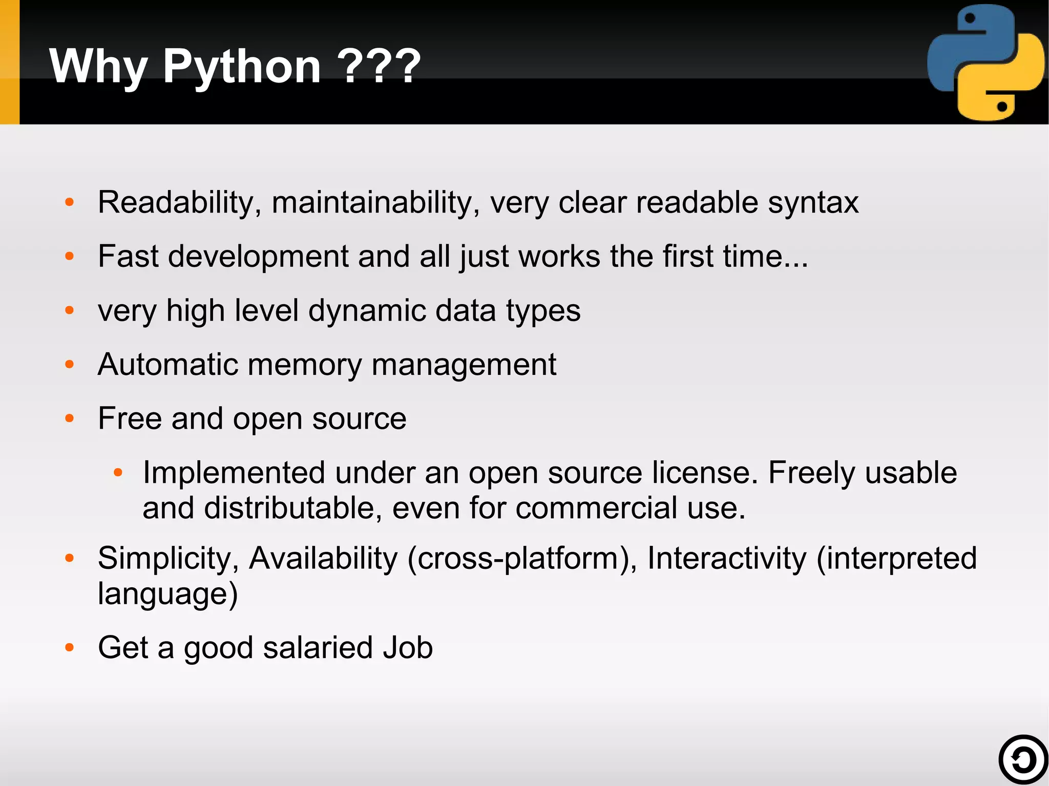 Why Python ???

●   Readability, maintainability, very clear readable syntax
●   Fast development and all just works the first time...
●   very high level dynamic data types
●   Automatic memory management
●   Free and open source
     ●   Implemented under an open source license. Freely usable
         and distributable, even for commercial use.
●   Simplicity, Availability (cross-platform), Interactivity (interpreted
    language)
●   Get a good salaried Job
 