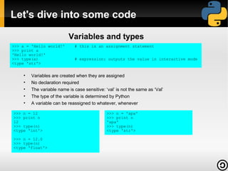 Let's dive into some code

                          Variables and types
>>> a = 'Hello world!'       # this is an assignment statement
>>> print a
'Hello world!'
>>> type(a)                  # expression: outputs the value in interactive mode
<type 'str'>


    •   Variables are created when they are assigned
    •   No declaration required
    •   The variable name is case sensitive: ‘val’ is not the same as ‘Val’
    •   The type of the variable is determined by Python
    •   A variable can be reassigned to whatever, whenever

>>> n = 12                                    >>> n = 'apa'
>>> print n                                   >>> print n
12                                            'apa'
>>> type(n)                                   >>> type(n)
<type 'int'>                                  <type 'str'>

>>> n = 12.0
>>> type(n)
<type 'float'>
 