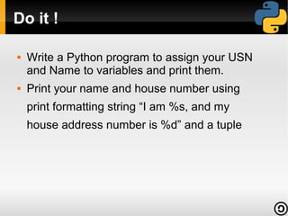 Do it !

   Write a Python program to assign your USN
    and Name to variables and print them.
   Print your name and house number using
    print formatting string “I am %s, and my
    house address number is %d” and a tuple
 