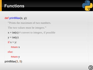 Functions

def printMax(x, y):
  '''Prints the maximum of two numbers.
  The two values must be integers.'''
  x = int(x) # convert to integers, if possible
  y = int(y)
  if x > y:
     return x
  else:
     return y
printMax(3, 5)
 