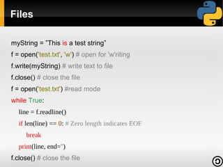 Files

myString = ”This is a test string”
f = open('test.txt', 'w') # open for 'w'riting
f.write(myString) # write text to file
f.close() # close the file
f = open('test.txt') #read mode
while True:
  line = f.readline()
  if len(line) == 0: # Zero length indicates EOF
     break
  print(line, end='')
f.close() # close the file
 