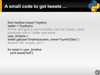 A small code to get tweets ...


 from twython import Twython
 twitter = Twython()
 # First, let's grab a user's timeline. Use the 'screen_name'
 parameter with a Twitter user name.
 user_timeline =
 twitter.getUserTimeline(screen_name="sumit12dec",)
 #count=100, include_rts=1

 for tweet in user_timeline:
   print tweet["text"]
 