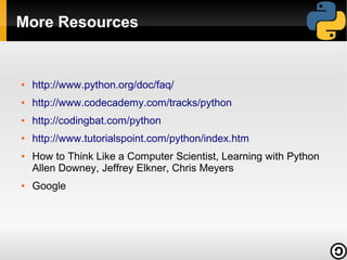 More Resources


●   http://www.python.org/doc/faq/
●   http://www.codecademy.com/tracks/python
●   http://codingbat.com/python
●   http://www.tutorialspoint.com/python/index.htm
●   How to Think Like a Computer Scientist, Learning with Python
    Allen Downey, Jeffrey Elkner, Chris Meyers
●   Google
 