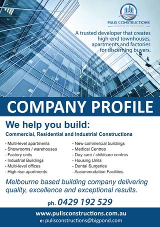 www.pulisconstructions.com.au
e: pulisconstructions@bigpond.com
ph. 0429 192 529
Melbourne based building company delivering
quality, excellence and exceptional results.
Commercial, Residential and Industrial Constructions
We help you build:
- Multi-level apartments
- Showrooms / warehouses
- Factory units
- Industrial Buildings
- Multi-level offices
- High rise apartments
- New commercial buildings
- Medical Centres
- Day care / childcare centres
- Housing Units
- Dental Surgeries
- Accommodation Facilities
A trusted developer that creates
high-end townhouses,
apartments and factories
for discerning buyers.
COMPANY PROFILE
 