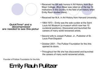 Emily Rauh Pulitzer Received her BA with honors in Art History from Bryn  Mawr College. (Bryn Mawr was rated on of the top 10  institutions in the country in the field of art history when  Emily Rauh studied there). Received her M.A. in Art History from Harvard University. 1964-1973 – Emily was the sole curator at the Saint  Louis Art Museum (a museum which now has 12  curatorial positions). Discovered and launched the  careers of many world renowned artists. Second wife to Joseph Pulitzer, Jr., Publisher of St.  Louis Post-Dispatch October 2001 - The Pulitzer Foundation for the Arts  opened its doors. Throughout her life she has discovered and launched  the careers of many world renowned artists. Founder of Pulitzer Foundation for the Arts 
