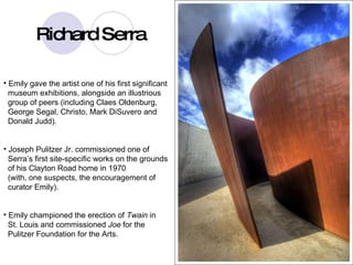 serra Emily gave the artist one of his first significant  museum exhibitions, alongside an illustrious  group of peers (including Claes Oldenburg,  George Segal, Christo, Mark DiSuvero and  Donald Judd).  Joseph Pulitzer Jr. commissioned one of  Serra’s first site-specific works on the grounds  of his Clayton Road home in 1970  (with, one suspects, the encouragement of  curator Emily). Emily championed the erection of  Twain  in  St. Louis and commissioned  Joe   for the  Pulitzer Foundation for the Arts.   Richard Serra 