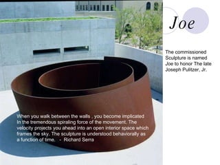joe When you walk between the walls , you become implicated In the tremendous spiraling force of the movement. The  velocity projects you ahead into an open interior space which  frames the sky. The sculpture is understood behaviorally as  a function of time.  -  Richard Serra The commissioned Sculpture is named  Joe  to honor The late Joseph Pulitzer, Jr. Joe 