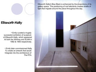 kelly Ellsworth Kelly's Blue Black is enhanced by the proportions of its gallery space. The positioning of roof elements creates shafts of light that migrate around the piece throughout the day. Emily curated a hugely  successful exhibition of sculpture  of Ellsworth Kelly, which appeared At both the Whitney and SLAM in 1982 & 1983 respectively. Emily later commissioned Kelly To create an artwork that would  Integrate into the architecture of  The PFA. Ellsworth Kelly 