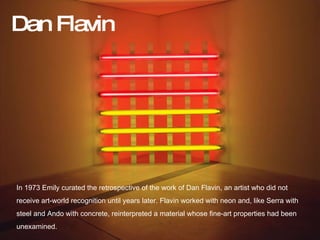 flav In 1973 Emily curated the retrospective of the work of Dan Flavin, an artist who did not  receive art-world recognition until years later. Flavin worked with neon and, like Serra with  steel and Ando with concrete, reinterpreted a material whose fine-art properties had been  unexamined. Dan Flavin 