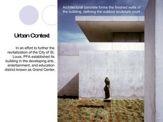 Architectural concrete forms the finished walls of the building, defining the outdoor sculpture court. Urban Context In an effort to further the  revitalization of the City of St.  Louis, PFA established its  building in the developing arts,  entertainment, and education  district known as Grand Center. 